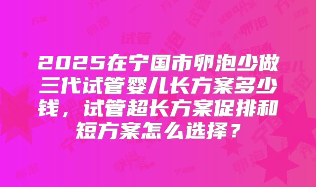 2025在宁国市卵泡少做三代试管婴儿长方案多少钱，试管超长方案促排和短方案怎么选择？