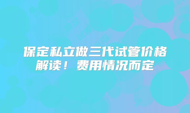 保定私立做三代试管价格解读！费用情况而定