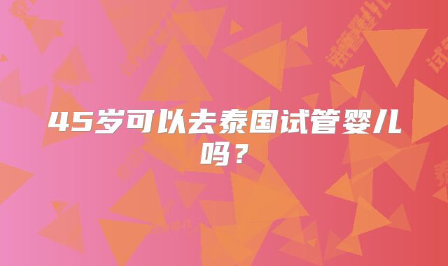 45岁可以去泰国试管婴儿吗?