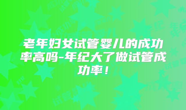 老年妇女试管婴儿的成功率高吗-年纪大了做试管成功率！