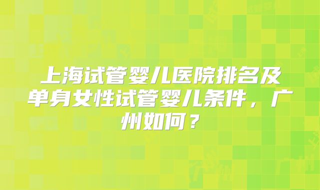 上海试管婴儿医院排名及单身女性试管婴儿条件，广州如何？