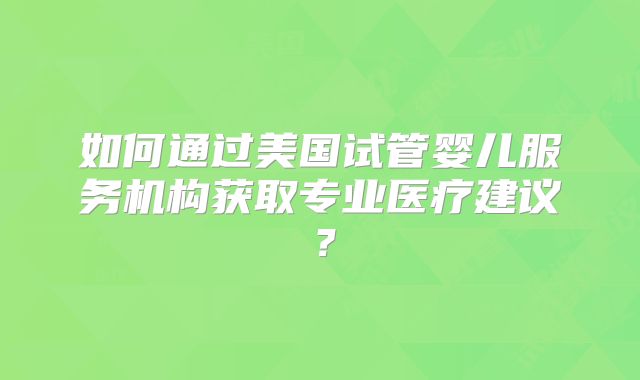 如何通过美国试管婴儿服务机构获取专业医疗建议？