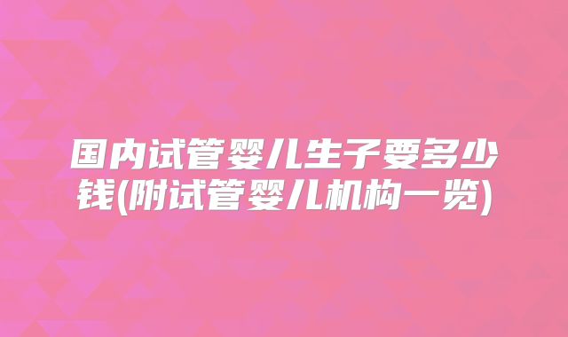 国内试管婴儿生子要多少钱(附试管婴儿机构一览)