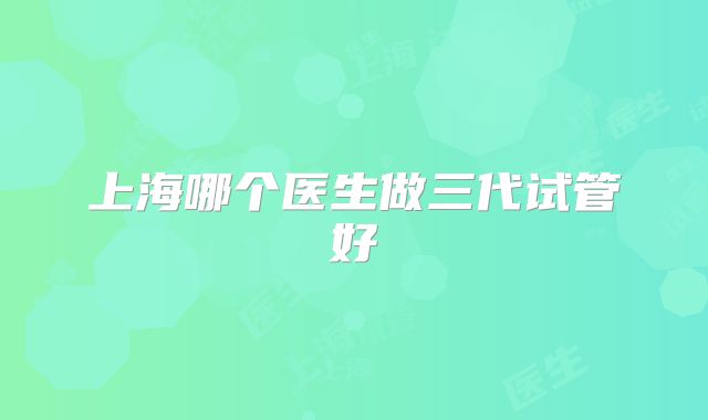 上海哪个医生做三代试管好
