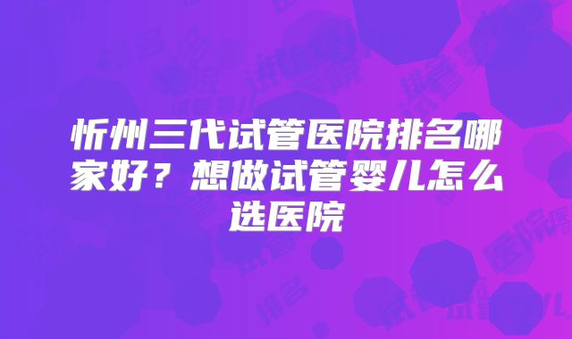 忻州三代试管医院排名哪家好?想做试管婴儿怎么选医院