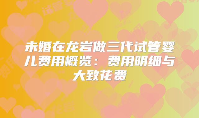 未婚在龙岩做三代试管婴儿费用概览：费用明细与大致花费
