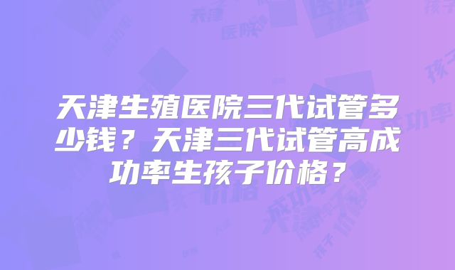 天津生殖医院三代试管多少钱？天津三代试管高成功率生孩子价格？