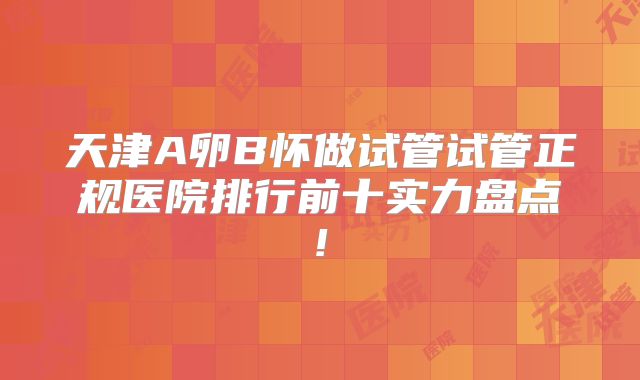 天津A卵B怀做试管试管正规医院排行前十实力盘点!