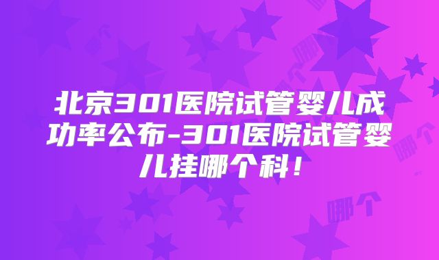 北京301医院试管婴儿成功率公布-301医院试管婴儿挂哪个科！