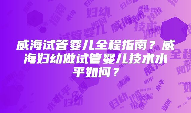 威海试管婴儿全程指南？威海妇幼做试管婴儿技术水平如何？