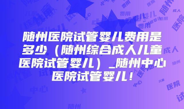随州医院试管婴儿费用是多少(随州综合成人儿童医院试管婴儿)_随州中心医院试管婴儿!