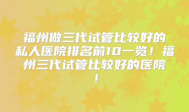 福州做三代试管比较好的私人医院排名前10一览!福州三代试管比较好的医院!
