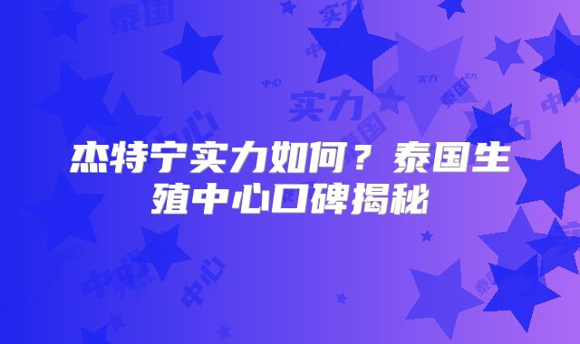 杰特宁实力如何？泰国生殖中心口碑揭秘