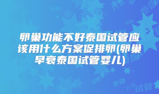 卵巢功能不好泰国试管应该用什么方案促排卵(卵巢早衰泰国试管婴儿)