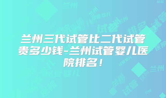 兰州三代试管比二代试管贵多少钱-兰州试管婴儿医院排名！