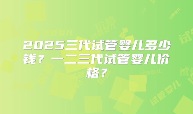 2025三代试管婴儿多少钱?一二三代试管婴儿价格?
