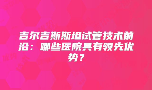 吉尔吉斯斯坦试管技术前沿:哪些医院具有领先优势?