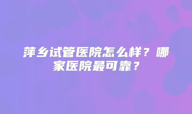 萍乡试管医院怎么样？哪家医院最可靠？