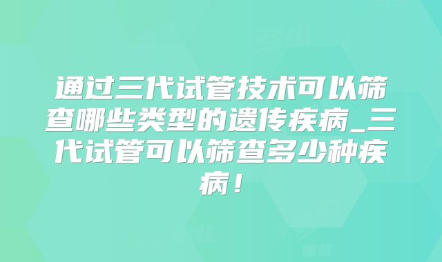 通过三代试管技术可以筛查哪些类型的遗传疾病_三代试管可以筛查多少种疾病！