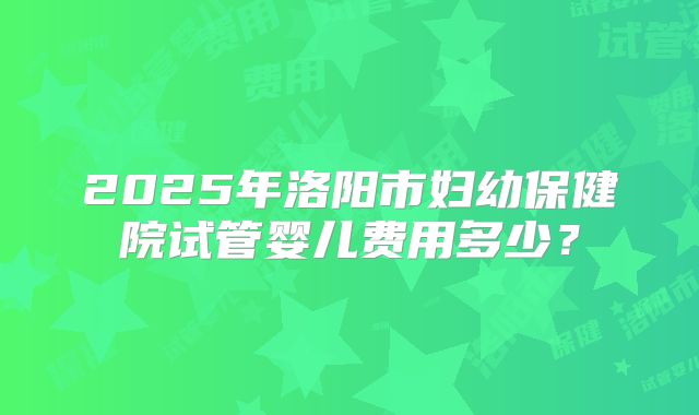 2025年洛阳市妇幼保健院试管婴儿费用多少?