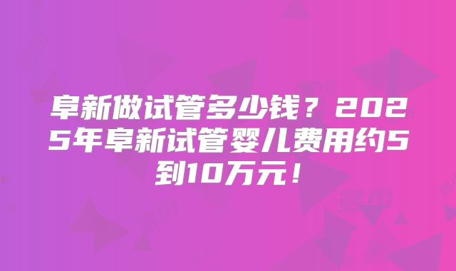 阜新做试管多少钱？2025年阜新试管婴儿费用约5到10万元！