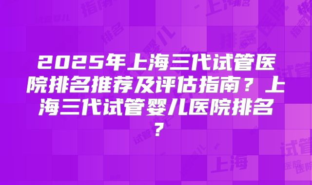 2025年上海三代试管医院排名推荐及评估指南？上海三代试管婴儿医院排名？
