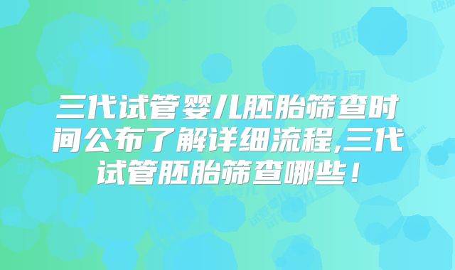 三代试管婴儿胚胎筛查时间公布了解详细流程,三代试管胚胎筛查哪些!