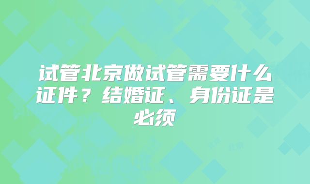 试管北京做试管需要什么证件？结婚证、身份证是必须