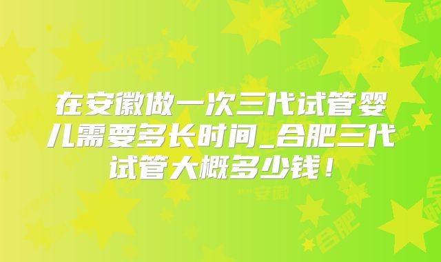 在安徽做一次三代试管婴儿需要多长时间_合肥三代试管大概多少钱!