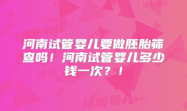 河南试管婴儿要做胚胎筛查吗！河南试管婴儿多少钱一次？！