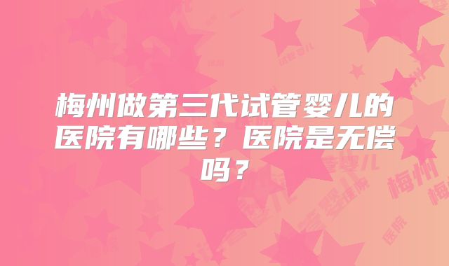 梅州做第三代试管婴儿的医院有哪些？医院是无偿吗？