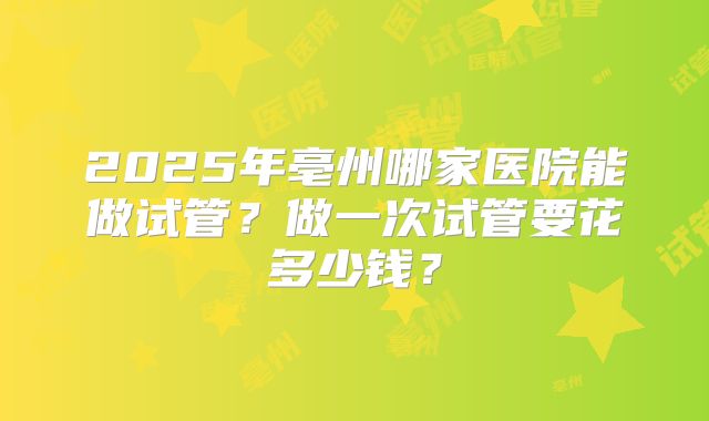 2025年亳州哪家医院能做试管?做一次试管要花多少钱?
