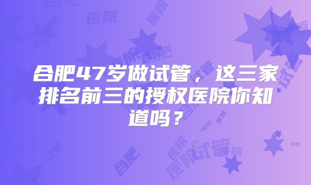合肥47岁做试管，这三家排名前三的授权医院你知道吗？