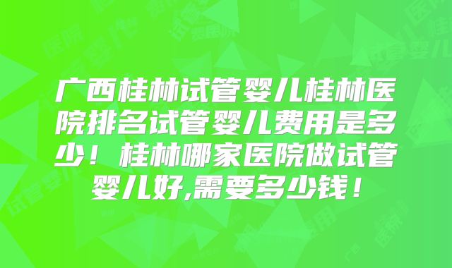 广西桂林试管婴儿桂林医院排名试管婴儿费用是多少！桂林哪家医院做试管婴儿好,需要多少钱！