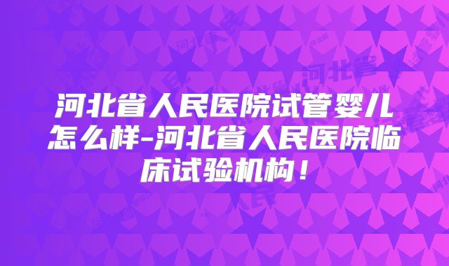 河北省人民医院试管婴儿怎么样-河北省人民医院临床试验机构！