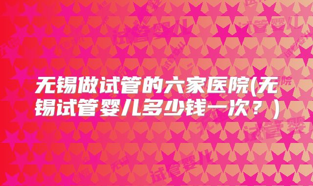 无锡做试管的六家医院(无锡试管婴儿多少钱一次？)