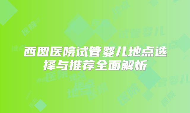 西囡医院试管婴儿地点选择与推荐全面解析