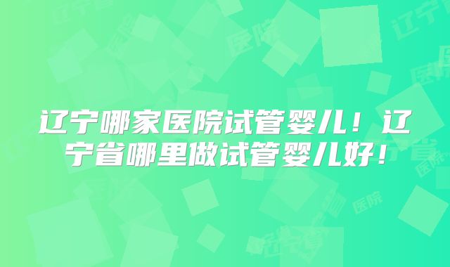 辽宁哪家医院试管婴儿!辽宁省哪里做试管婴儿好!