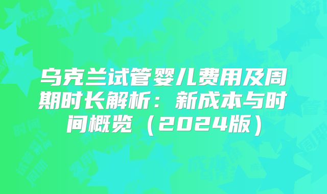 乌克兰试管婴儿费用及周期时长解析：新成本与时间概览（2024版）