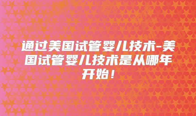 通过美国试管婴儿技术-美国试管婴儿技术是从哪年开始！