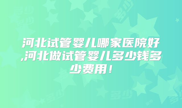 河北试管婴儿哪家医院好,河北做试管婴儿多少钱多少费用！