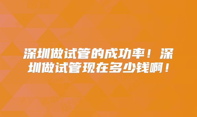深圳做试管的成功率！深圳做试管现在多少钱啊！