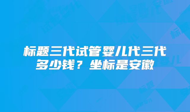 标题三代试管婴儿代三代多少钱？坐标是安徽