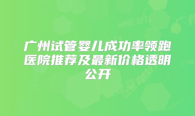 广州试管婴儿成功率领跑医院推荐及最新价格透明公开