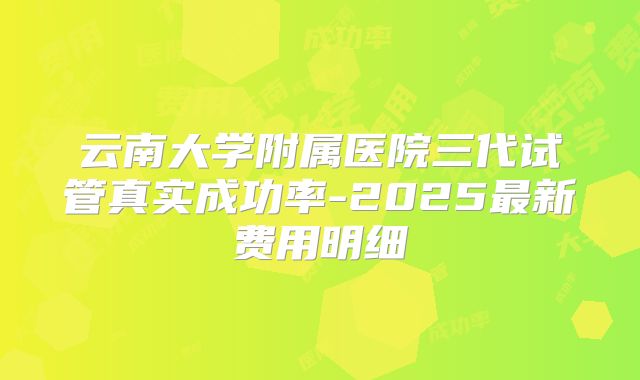 云南大学附属医院三代试管真实成功率-2025最新费用明细