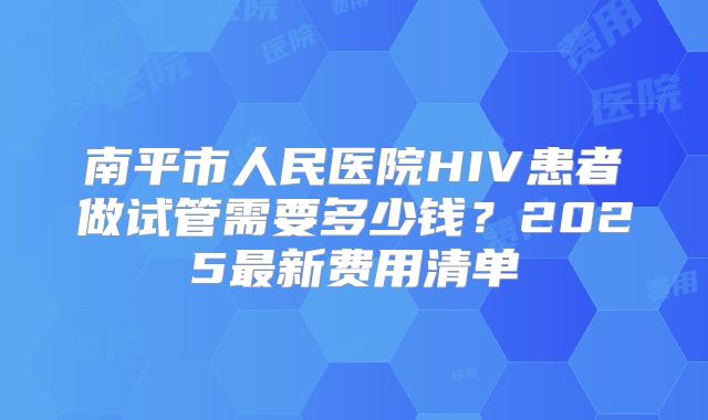 南平市人民医院HIV患者做试管需要多少钱？2025最新费用清单
