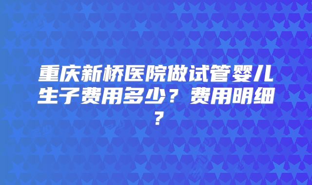 重庆新桥医院做试管婴儿生子费用多少？费用明细？