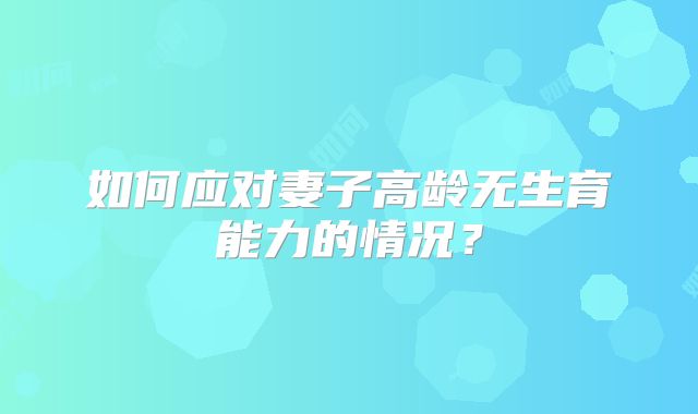 如何应对妻子高龄无生育能力的情况?