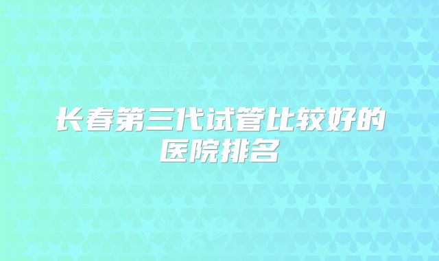长春第三代试管比较好的医院排名