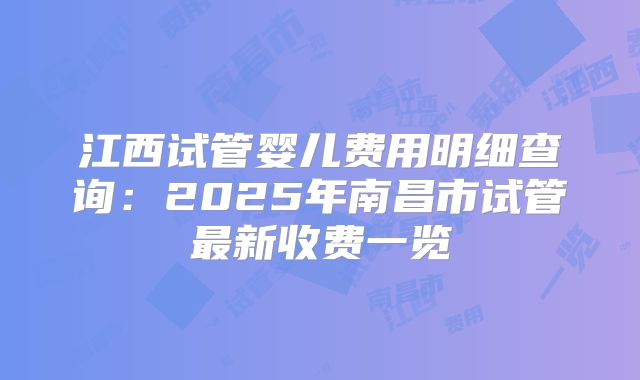 江西试管婴儿费用明细查询:2025年南昌市试管最新收费一览